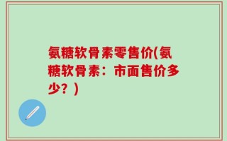 氨糖软骨素零售价(氨糖软骨素：市面售价多少？)