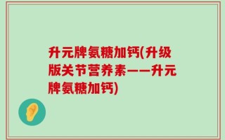 升元牌氨糖加钙(升级版关节营养素——升元牌氨糖加钙)