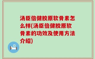 汤臣倍健胶原软骨素怎么样(汤臣倍健胶原软骨素的功效及使用方法介绍)