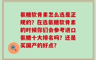 氨糖软骨素怎么选是正规的？在选氨糖软骨素的时候你们会参考进口氨糖十大排名吗？还是买国产的好点？