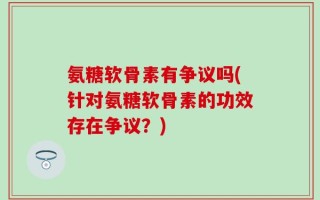 氨糖软骨素有争议吗(针对氨糖软骨素的功效存在争议？)