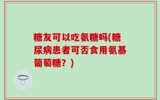 糖友可以吃氨糖吗(糖尿病患者可否食用氨基葡萄糖？)