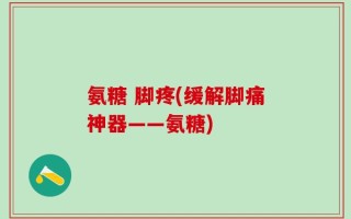 氨糖 脚疼(缓解脚痛神器——氨糖)