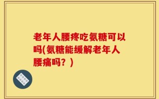 老年人腰疼吃氨糖可以吗(氨糖能缓解老年人腰痛吗？)