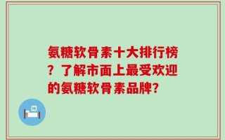 氨糖软骨素十大排行榜？了解市面上最受欢迎的氨糖软骨素品牌？