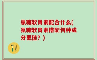 氨糖软骨素配合什么(氨糖软骨素搭配何种成分更佳？)