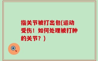 指关节被打出包(运动受伤！如何处理被打肿的关节？)