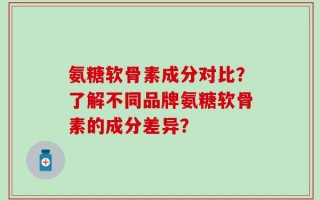 氨糖软骨素成分对比？了解不同品牌氨糖软骨素的成分差异？