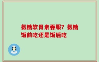 氨糖软骨素吞服？氨糖饭前吃还是饭后吃