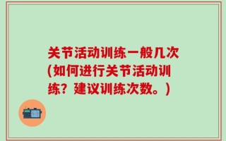关节活动训练一般几次(如何进行关节活动训练？建议训练次数。)