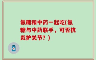 氨糖和中药一起吃(氨糖与中药联手，可否抗炎护关节？)