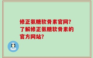 修正氨糖软骨素官网？了解修正氨糖软骨素的官方网站？