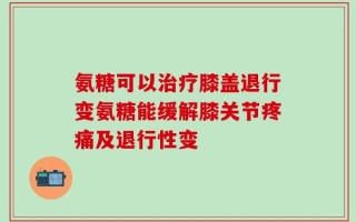氨糖可以治疗膝盖退行变氨糖能缓解膝关节疼痛及退行性变