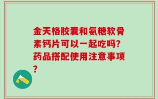 金天格胶囊和氨糖软骨素钙片可以一起吃吗？药品搭配使用注意事项？