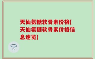 天仙氨糖软骨素价格(天仙氨糖软骨素价格信息速览)