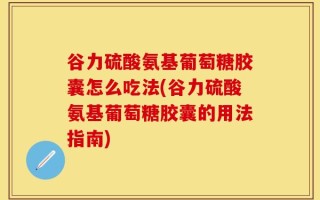 谷力硫酸氨基葡萄糖胶囊怎么吃法(谷力硫酸氨基葡萄糖胶囊的用法指南)