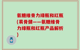 氨糖维骨力绿瓶和红瓶(易骨健——氨糖维骨力绿瓶和红瓶产品解析)