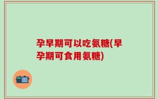 孕早期可以吃氨糖(早孕期可食用氨糖)