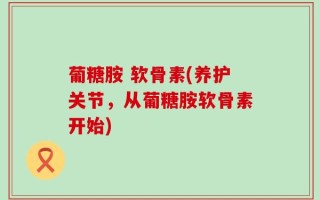 葡糖胺 软骨素(养护关节，从葡糖胺软骨素开始)