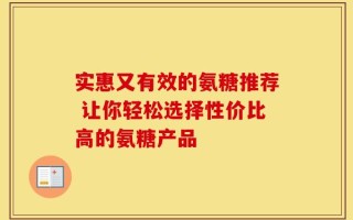实惠又有效的氨糖推荐 让你轻松选择性价比高的氨糖产品