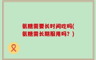 氨糖需要长时间吃吗(氨糖需长期服用吗？)