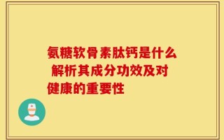 氨糖软骨素肽钙是什么 解析其成分功效及对健康的重要性