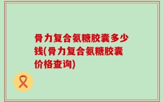 骨力复合氨糖胶囊多少钱(骨力复合氨糖胶囊价格查询)