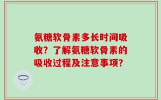 氨糖软骨素多长时间吸收？了解氨糖软骨素的吸收过程及注意事项？