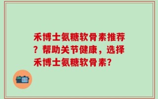 禾博士氨糖软骨素推荐？帮助关节健康，选择禾博士氨糖软骨素？