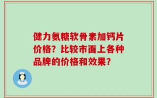 健力氨糖软骨素加钙片价格？比较市面上各种品牌的价格和效果？
