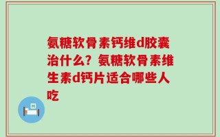 氨糖软骨素钙维d胶囊治什么？氨糖软骨素维生素d钙片适合哪些人吃