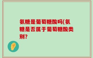氨糖是葡萄糖酸吗(氨糖是否属于葡萄糖酸类别？