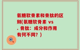 氨糖软骨素和骨肽的区别(氨糖软骨素 vs. 骨肽：成分和作用有何不同？)