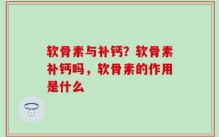 软骨素与补钙？软骨素补钙吗，软骨素的作用是什么