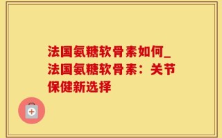 法国氨糖软骨素如何_法国氨糖软骨素：关节保健新选择