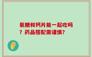 氨糖和钙片能一起吃吗？药品搭配需谨慎？