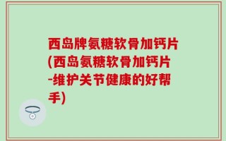 西岛牌氨糖软骨加钙片(西岛氨糖软骨加钙片-维护关节健康的好帮手)