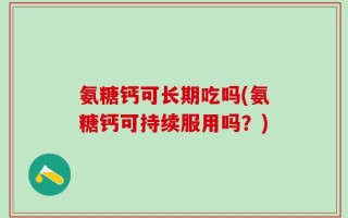 氨糖钙可长期吃吗(氨糖钙可持续服用吗？)