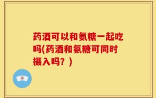 药酒可以和氨糖一起吃吗(药酒和氨糖可同时摄入吗？)