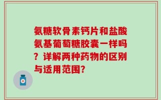 氨糖软骨素钙片和盐酸氨基葡萄糖胶囊一样吗？详解两种药物的区别与适用范围？