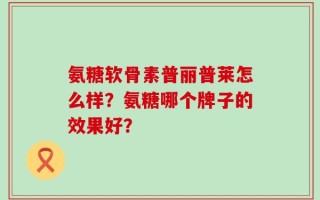 氨糖软骨素普丽普莱怎么样？氨糖哪个牌子的效果好？