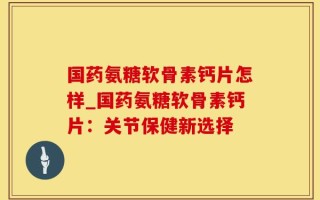 国药氨糖软骨素钙片怎样_国药氨糖软骨素钙片：关节保健新选择