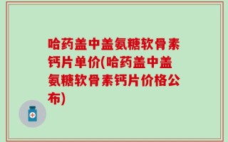 哈药盖中盖氨糖软骨素钙片单价(哈药盖中盖氨糖软骨素钙片价格公布)