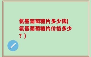 氨基葡萄糖片多少钱(氨基葡萄糖片价格多少？)