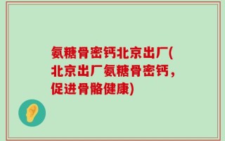 氨糖骨密钙北京出厂(北京出厂氨糖骨密钙，促进骨骼健康)