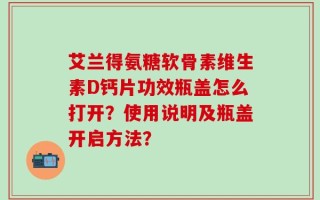 艾兰得氨糖软骨素维生素D钙片功效瓶盖怎么打开？使用说明及瓶盖开启方法？