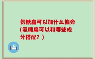 氨糖扁可以加什么偏旁(氨糖扁可以和哪些成分搭配？)