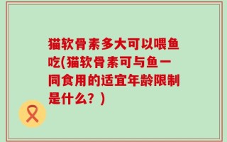猫软骨素多大可以喂鱼吃(猫软骨素可与鱼一同食用的适宜年龄限制是什么？)
