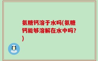 氨糖钙溶于水吗(氨糖钙能够溶解在水中吗？)