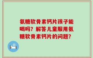 氨糖软骨素钙片孩子能喝吗？解答儿童服用氨糖软骨素钙片的问题？